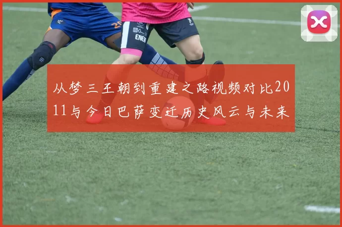 从梦三王朝到重建之路视频对比2011与今日巴萨变迁历史风云与未来